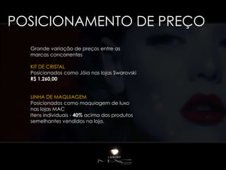POSICIONAMENTO DE PREÇO
  Grande variação de preços entre as
  marcas concorrentes

  KIT DE CRISTAL
  Posicionados como Jóia nas lojas Swarovski
  R$ 1.260,00


  LINHA DE MAQUIAGEM
  Posicionados como maquiagem de luxo
  nas lojas MAC
  Itens individuais - 40% acima dos produtos
  semelhantes vendidos na loja.
 