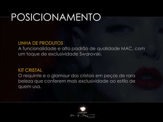 POSICIONAMENTO

 LINHA DE PRODUTOS
 A funcionalidade e alto padrão de qualidade MAC, com
 um toque de exclusividade Swarovski.


 KIT CRISTAL
 O requinte e o glamour dos cristais em peças de rara
 beleza que conferem mais exclusividade ao estilo de
 quem usa.
 