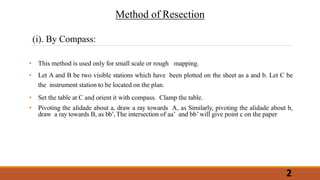 • This method is used only for small scale or rough mapping.
• Let A and B be two visible stations which have been plotted on the sheet as a and b. Let C be
the instrument station to be located on the plan.
• Set the table at C and orient it with compass. Clamp the table.
• Pivoting the alidade about a, draw a ray towards A, as Similarly, pivoting the alidade about b,
draw a ray towards B, as bb’,The intersection of aa’ and bb’ will give point c on the paper
Method of Resection
(i). By Compass:
2
 
