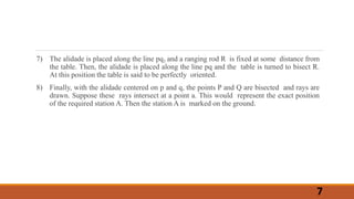 7) The alidade is placed along the line pq1 and a ranging rod R is fixed at some distance from
the table. Then, the alidade is placed along the line pq and the table is turned to bisect R.
At this position the table is said to be perfectly oriented.
8) Finally, with the alidade centered on p and q, the points P and Q are bisected and rays are
drawn. Suppose these rays intersect at a point a. This would represent the exact position
of the required station A. Then the station A is marked on the ground.
7
 
