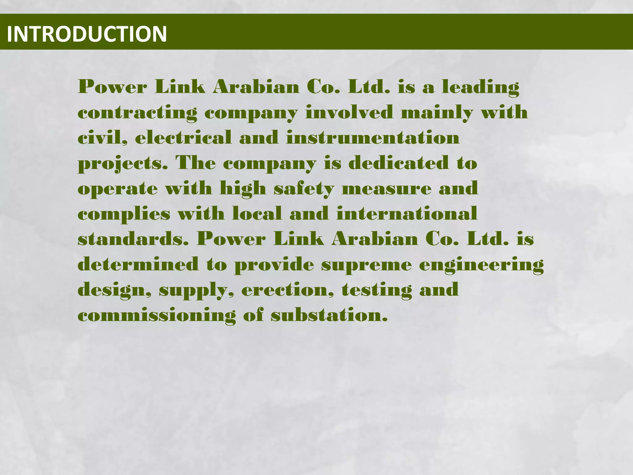 INTRODUCTION
Power Link Arabian Co. Ltd. is a leading
contracting company involved mainly with
civil, electrical and instrumentation
projects. The company is dedicated to
operate with high safety measure and
complies with local and international
standards. Power Link Arabian Co. Ltd. is
determined to provide supreme engineering
design, supply, erection, testing and
commissioning of substation.
 