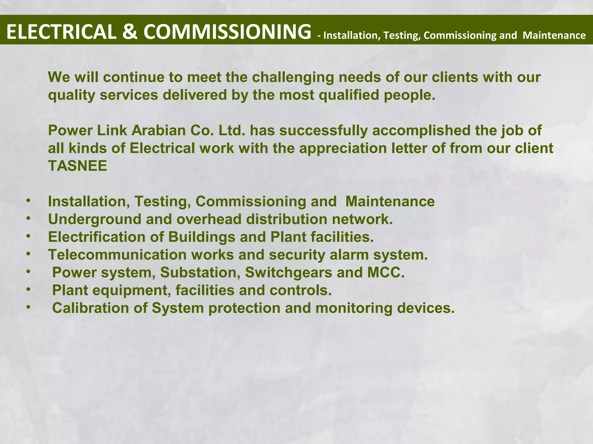 ELECTRICAL & COMMISSIONING - Installation, Testing, Commissioning and Maintenance
We will continue to meet the challenging needs of our clients with our
quality services delivered by the most qualified people.
Power Link Arabian Co. Ltd. has successfully accomplished the job of
all kinds of Electrical work with the appreciation letter of from our client
TASNEE
• Installation, Testing, Commissioning and Maintenance
• Underground and overhead distribution network.
• Electrification of Buildings and Plant facilities.
• Telecommunication works and security alarm system.
• Power system, Substation, Switchgears and MCC.
• Plant equipment, facilities and controls.
• Calibration of System protection and monitoring devices.
 