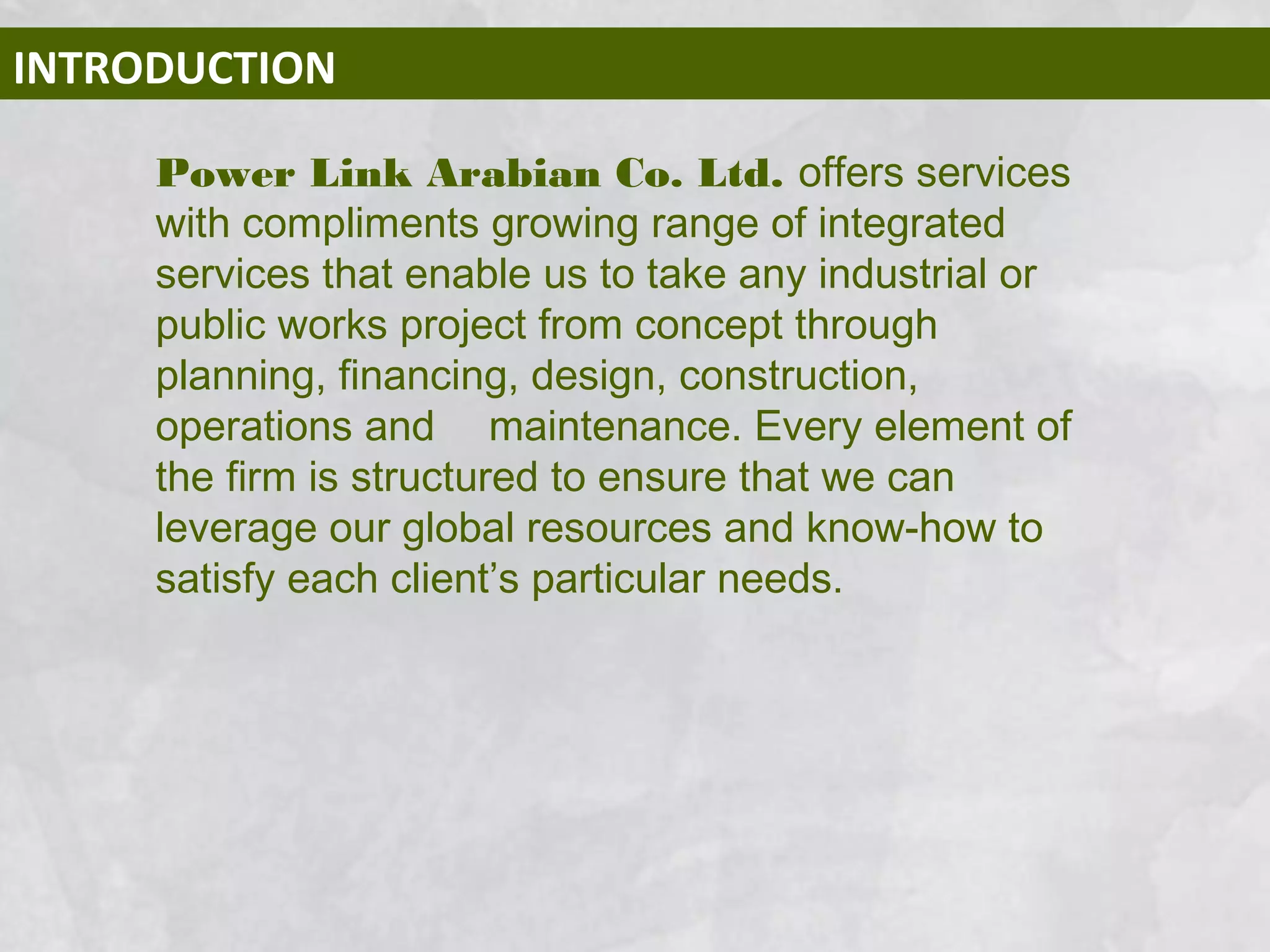 INTRODUCTION
Power Link Arabian Co. Ltd. offers services
with compliments growing range of integrated
services that enable us to take any industrial or
public works project from concept through
planning, financing, design, construction,
operations and maintenance. Every element of
the firm is structured to ensure that we can
leverage our global resources and know-how to
satisfy each client’s particular needs.
 