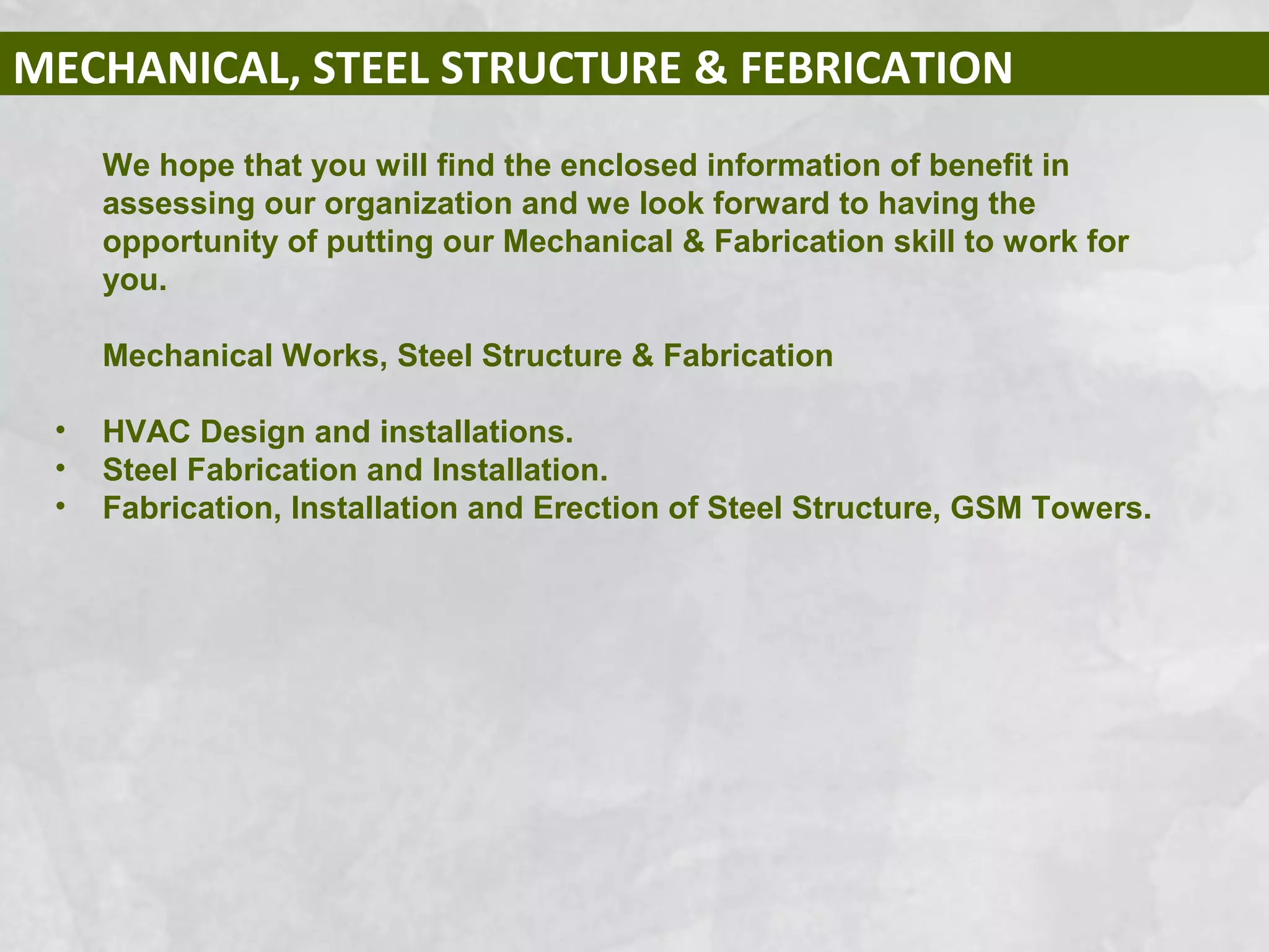 MECHANICAL, STEEL STRUCTURE & FEBRICATION
We hope that you will find the enclosed information of benefit in
assessing our organization and we look forward to having the
opportunity of putting our Mechanical & Fabrication skill to work for
you.
Mechanical Works, Steel Structure & Fabrication
• HVAC Design and installations.
• Steel Fabrication and Installation.
• Fabrication, Installation and Erection of Steel Structure, GSM Towers.
 