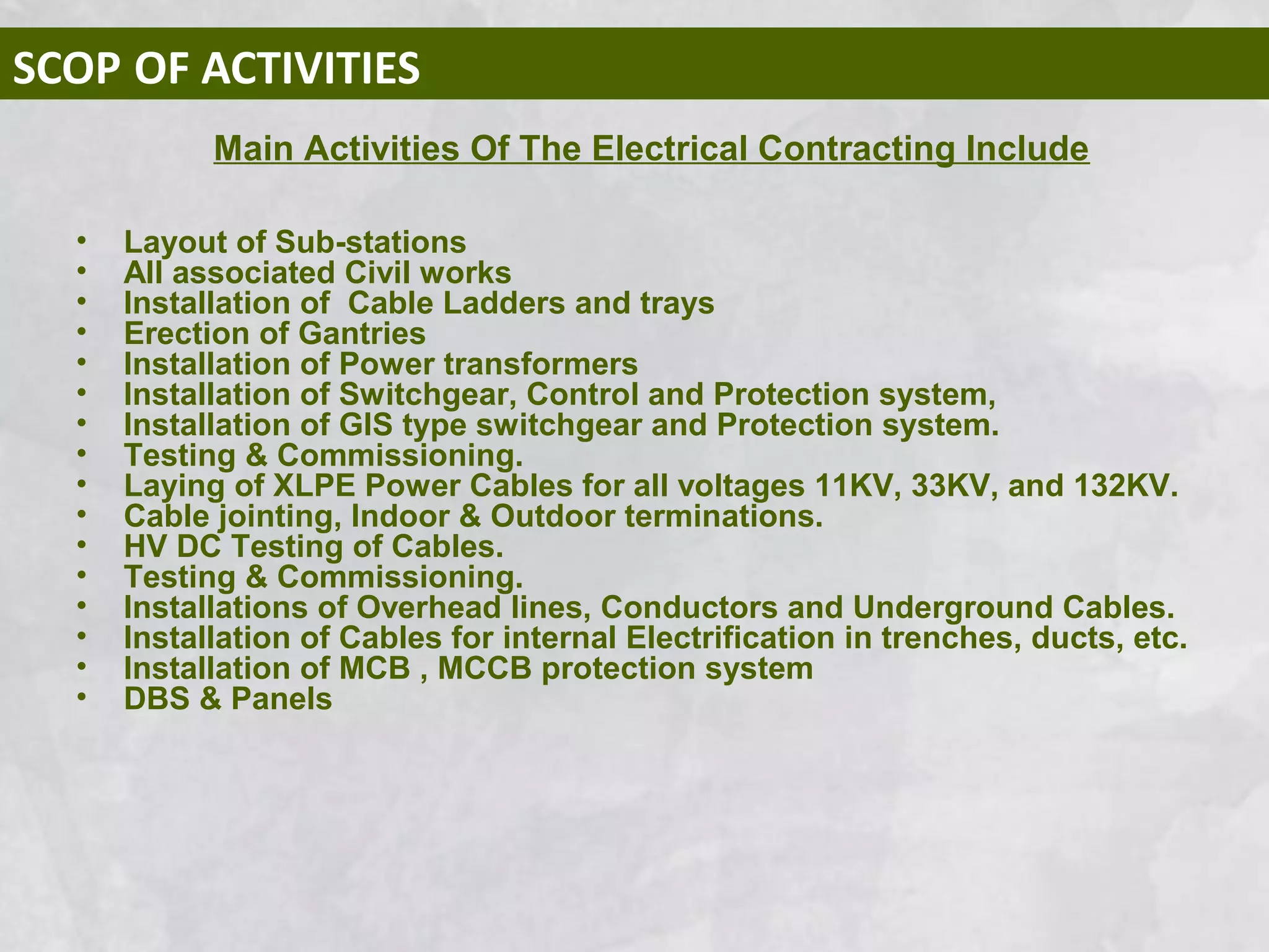 SCOP OF ACTIVITIES
• Layout of Sub-stations
• All associated Civil works
• Installation of Cable Ladders and trays
• Erection of Gantries
• Installation of Power transformers
• Installation of Switchgear, Control and Protection system,
• Installation of GIS type switchgear and Protection system.
• Testing & Commissioning.
• Laying of XLPE Power Cables for all voltages 11KV, 33KV, and 132KV.
• Cable jointing, Indoor & Outdoor terminations.
• HV DC Testing of Cables.
• Testing & Commissioning.
• Installations of Overhead lines, Conductors and Underground Cables.
• Installation of Cables for internal Electrification in trenches, ducts, etc.
• Installation of MCB , MCCB protection system
• DBS & Panels
Main Activities Of The Electrical Contracting Include
 