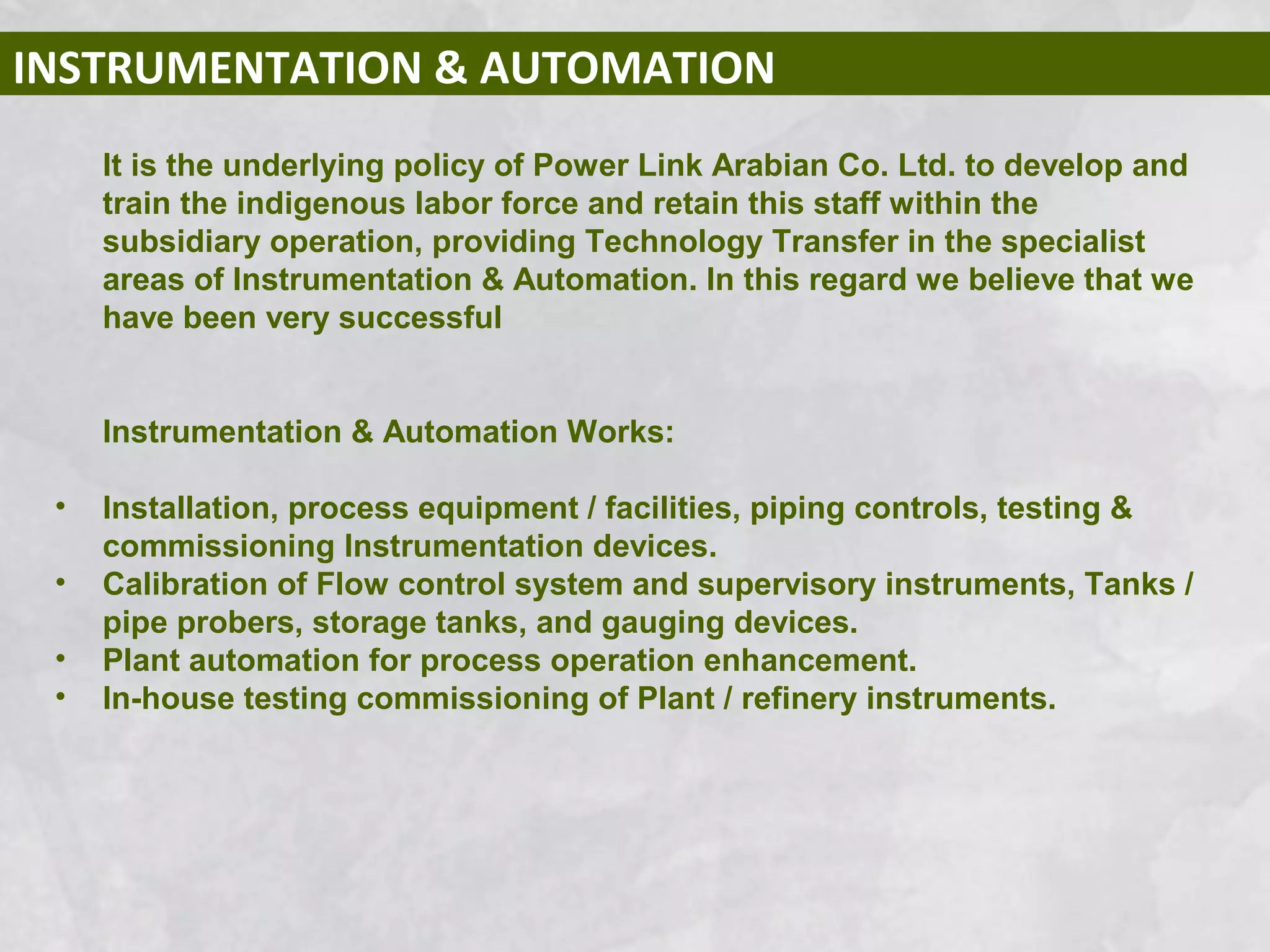 INSTRUMENTATION & AUTOMATION
It is the underlying policy of Power Link Arabian Co. Ltd. to develop and
train the indigenous labor force and retain this staff within the
subsidiary operation, providing Technology Transfer in the specialist
areas of Instrumentation & Automation. In this regard we believe that we
have been very successful
Instrumentation & Automation Works:
• Installation, process equipment / facilities, piping controls, testing &
commissioning Instrumentation devices.
• Calibration of Flow control system and supervisory instruments, Tanks /
pipe probers, storage tanks, and gauging devices.
• Plant automation for process operation enhancement.
• In-house testing commissioning of Plant / refinery instruments.
 