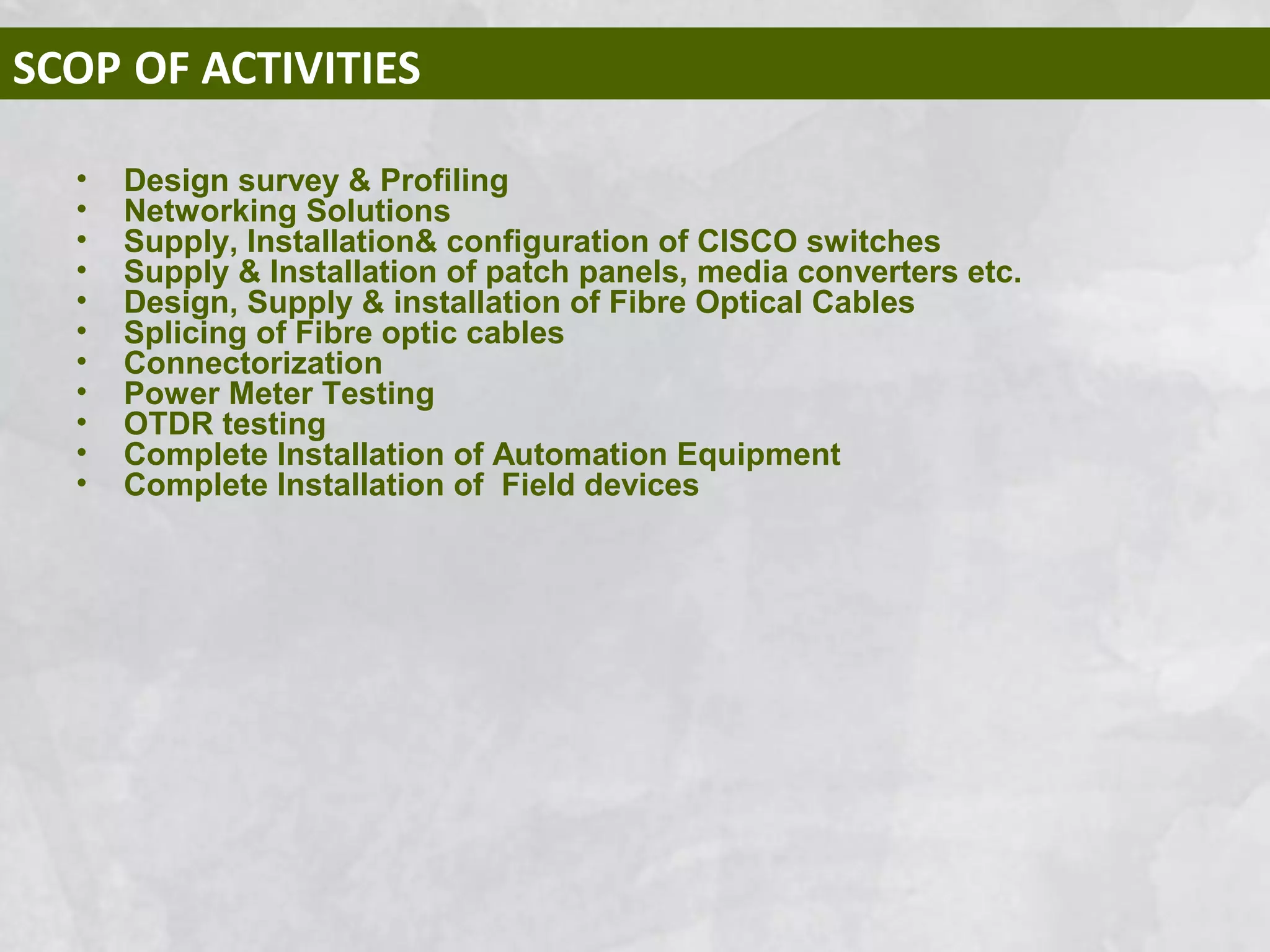 SCOP OF ACTIVITIES
• Design survey & Profiling
• Networking Solutions
• Supply, Installation& configuration of CISCO switches
• Supply & Installation of patch panels, media converters etc.
• Design, Supply & installation of Fibre Optical Cables
• Splicing of Fibre optic cables
• Connectorization
• Power Meter Testing
• OTDR testing
• Complete Installation of Automation Equipment
• Complete Installation of Field devices
 