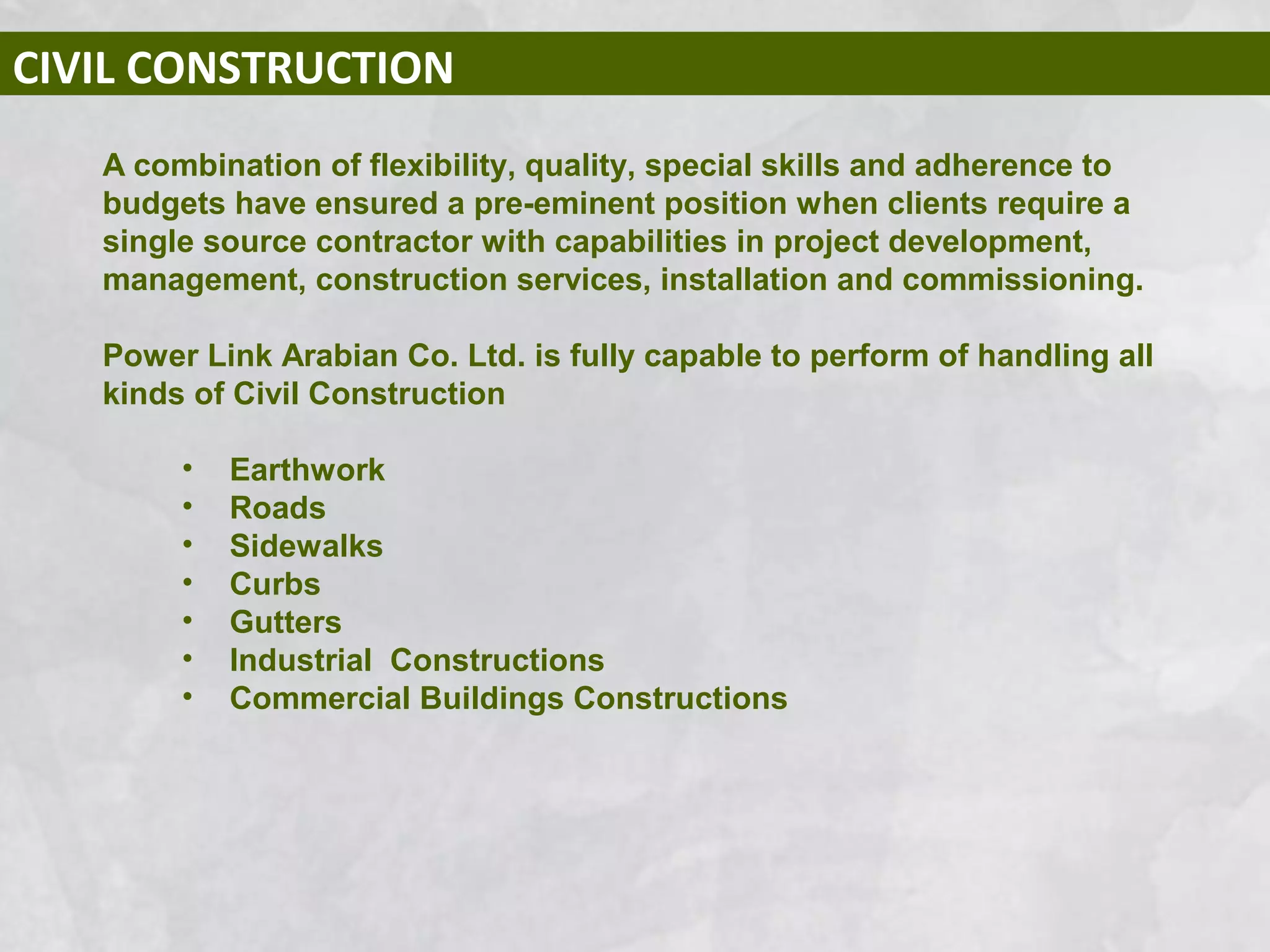 CIVIL CONSTRUCTION
A combination of flexibility, quality, special skills and adherence to
budgets have ensured a pre-eminent position when clients require a
single source contractor with capabilities in project development,
management, construction services, installation and commissioning.
Power Link Arabian Co. Ltd. is fully capable to perform of handling all
kinds of Civil Construction
• Earthwork
• Roads
• Sidewalks
• Curbs
• Gutters
• Industrial Constructions
• Commercial Buildings Constructions
 