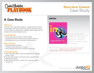 www.contentplaybook.com

                                                                                                        Short-form Content
                                                                                                                    Case Study
                                                                              SPAFAX
8. Case Study
What it is:
The case study is a document, typically 1 – 2 pages long, that combines
the first-person authority of the testimonial with the narrative structure
of a story. Based on real-life events, it leverages reader empathy with the
featured client to build credibility and trust.
                                                                                                                  Through vivid case studies
A cool tool for:                                                                                                  available online, Spafax can show
• Service businesses that need to “sell the invisible”
                                                                                                                  – not just “tell” – the value of
• Companies that want to overcome customer/client skepticism
• B2B organizations in new or unfamiliar markets/industries
                                                                                                                  its services in entertainment,
                                                                                                                  publishing, interactive, production
Not so hot for:                                                                                                   and advertising.
• Simple products/commodities
• Companies whose clients won’t cooperate                                     For practical guidance on writing case studies, download Jonathan
• New businesses without client successes to draw upon                        Kranz’s free ebook, Making Your Case: Everything You and Your
                                                                              Colleagues Need to Write Compelling Case Studies.
3 key play points:
1. Most case studies follow a simple, three-stage format: challenge,
   solution, results
2. Use direct client quotes to reinforce the story, especially when
   addressing the results
3. Share case studies online, in direct mail, in press kits, as sales
   handouts, etc.




                                                                                                Find Case Study experts at
 