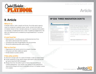 www.contentplaybook.com




                                                                                                                          Article
                                                                               HP EDS THREE INNOVATION DON’TS
9. Article
What it is:
A flexible medium, both in length and format, the article opens opportu-                              EDS, an HP company, attracts
nities for companies to address issues, trends, concerns and topics of                                and holds Web readers with
immediate interest to their intended audiences. An ongoing article publish-                           informative articles addressing
ing campaign, complemented with a roster of speaking engagements, has                                 urgent industry issues. Notice
been the traditional tool for establishing thought-leadership in numerous                             the call to action next to the
industries.                                                                                           article sample, an excellent best
                                                                                                      practice.
A cool tool for:
• Sole-proprietors, consulting groups, professional service firms                                     Case study compliments of D Custom.
  that need to demonstrate their expertise
• Companies that have thought-leaders they can promote
• Non-profits addressing public policy issues

Not so hot for:
• Organizations that cannot commit to a stream of articles
• Companies with little intellectual capital
• Articles based on product pitches

3 key play points:
1. Once isn’t enough; plan on a series of articles in order to create impact
2. Article marketing is a key search engine optimization effort and should
   go hand-in-hand with SEO campaigns
3. Always think from the editor’s point of view (if you are pitching to
   outside publications) – your article must conform to the publication’s
   requirements (length and tone for example) and be of immediate interest
   to its readers
                                                                                          Find Article experts at
 