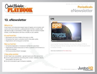 www.contentplaybook.com

                                                                                                                                 Periodicals
                                                                                                                         eNewsletter
                                                                               CPE
13. eNewsletter
What it is:
A permission- and subscription-based means of regular communication with
current and future customers, usually distributed monthly or weekly. Avail-
able electronically, via text-based or HTML pages, they can include complete
articles, or brief descriptions with links to articles on your website.

A cool tool for:
• Businesses with lots of helpful information to offer
• Companies that need a nurturance tool for long sales cycles
• Organizations with strong opt-in email lists

Not so hot for:                                                                Launched by Thomson Reuters, the very first issue of CPE &
• Companies dependent on brokered email lists for subscribers                  Training Solutions had an average read time of 6:40 and generated
• Organizations without resources to make a sustained commitment to a          hundreds of leads.
  publishing schedule
• Continuous product-driven messages                                           Case study compliments of Prism Media Group.


3 key play points:
1. Don’t spam your enewsletter – get permission and offer opt-out links
2. Can be a good vehicle for promoting other content: webinars, ebooks,
   white papers, live events, etc.
2. Can be co-branded to gain third-party credibility




                                                                                                   Find eNewsletter experts at
 