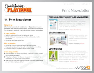 www.contentplaybook.com




                                                                                                 Print Newsletter
                                                                                 RSM MCGLADREY ADVANTAGE NEWSLETTER
14. Print Newsletter                                                                       As part of an integrated content market-
                                                                                           ing program, RSM McGladrey’s newsletter
                                                                                           helped the consulting firm increase top-of-
What it is:                                                                                mind awareness among target CEOs and
Whether it’s merely a double-sided sheet or a 16-page document, print                      CFOs by nearly 60 percent.
newsletters offer attention-grabbing content meant for rapid consumption.
                                                                                           Case study compliments of Hanley Wood Marketing.
The average print newsletter is generally between four and twelve pages.

A cool tool for:                                                                 GREAT AMERICAN
• Reaching audiences who may not be Internet savvy                                                              Great American newsletter uses
• Brands with customers and prospects that work outside an online                                               a six-page tri-fold newsletter to
  environment                                                                                                   make an impact with customers
• Companies with deep mailing lists                                                                             and prospects.

Not so hot for:                                                                                                 Case study compliments of BeTuitive.
• Companies that can’t resist making glorified sales pitches
• Organizations without time/money for print production and mailing
• Businesses without unique and relevant stories to tell                         LEADING EDGE
                                                                                           The Leading Edge turns the standard newsletter
3 key play points:
                                                                                           into a 20-page, original content, business magazine
1. Print newsletters are terrific for on-the-go audiences: business travelers,
                                                                                           for clients and prospects. Through the Leading
   commuters, strap-hangers
                                                                                           Edge Alliance, member firms contribute 25 percent
2. Production quality counts – the way your content is presented is as
                                                                                           of the content and can distribute a custom version
   important as the content itself. Design matters
                                                                                           of the publication with its name on the cover.
3. Make sure you know your audience’s precise information needs before
   you commit to an editorial platform                                                     Case study compliments of The Wise Group.




                                                                                       Find Print Newsletter experts at
 