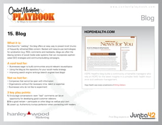 www.contentplaybook.com




                                                                                                                                          Blog
                                                                               HOPEHEALTH.COM
15. Blog
What it is:
Shorthand for “weblog, the blog offers an easy way to present brief chunks
                        ”
of frequently refreshed Web content. Backed with easy-to-use technologies
for syndication (e.g. RSS), comments and trackbacks, blogs are often the
blazing centers of social media solar systems that can incorporate sophisti-
cated SEO strategies and community-building campaigns.

A cool tool for:
• Businesses eager to build communities around relevant issues/topics
• Using the blog as the repository for your social media strategy
• Improving search engine rankings (search engines love blogs)
                                                                               HOPE Health’s blog builds a community of benefits managers who
                                                                               rely on HOPE for the latest insights in a complex field: health insur-
Not so hot for:                                                                ance and wellness management.
• Companies that cannot be open with information
• Organizations without the necessary time, talent or expertise                Hope Health case study compliments of Writing Matters.
• Businesses who do not like to experiment

3 key play points:
1. Encourage conversations: even “bad” comments can be an
   opportunity for developing good customer relations
2. Be a good netizen – participate on other blogs as well as your own
3. Loosen up. Authenticity trumps perfection when connecting with readers




                                                                                                              Find Blog experts at
 