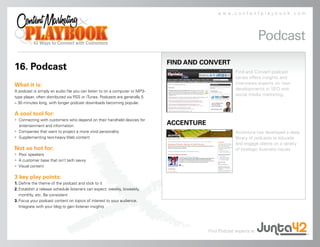 www.contentplaybook.com




                                                                                                                   Podcast
                                                                             FIND AND CONVERT
16. Podcast                                                                                           Find and Convert podcast
                                                                                                      series offers insights and
What it is:                                                                                           interviews experts on new
A podcast is simply an audio file you can listen to on a computer or MP3-
                                                                                                      developments in SEO and
                                                                                                      social media marketing.
type player, often distributed via RSS or iTunes. Podcasts are generally 5
– 30 minutes long, with longer podcast downloads becoming popular.

A cool tool for:
• Connecting with customers who depend on their handheld devices for
  entertainment and information
                                                                             ACCENTURE
• Companies that want to project a more vivid personality                                             Accenture has developed a deep
• Supplementing text-heavy Web content                                                                library of podcasts to educate
                                                                                                      and engage clients on a variety
Not so hot for:                                                                                       of strategic business issues.
• Poor speakers
• A customer base that isn’t tech savvy
• Visual content

3 key play points:
1. Define the theme of the podcast and stick to it
2. Establish a release schedule listeners can expect: weekly, biweekly,
   monthly, etc. Be consistent
3. Focus your podcast content on topics of interest to your audience.
   Integrate with your blog to gain listener insights




                                                                                         Find Podcast experts at
 
