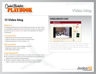 www.contentplaybook.com




                                                                                                                       Video blog
                                                                                  WINELIBRARY.COM
17. Video blog
What it is:
A regularly-scheduled series of brief videos built around a hot topic of inter-
est. Available by subscription and for download, and often via video sharing
services such as YouTube or Vimeo, they can be watched at the viewer’s
convenience.

A cool tool for:
• Projecting authenticity (humans behind the brand)
• Products, services or stories that are inherently visual
• Adding entertainment to the information mix

                                                                                  Gary Vaynerchuck completely shatters the wine-snob stereotypes
Not so hot for:
                                                                                  with his intensely passionate – and occasionally profane – series
• Companies that don’t want messages to go viral
                                                                                  of entertaining wine videos that have increased the Wine Library’s
• Organizations afraid of open criticism
                                                                                  annual revenues from $5M to $60M.
• Direct sales and/or pitches

3 key play points:
1. Think in terms of a sustained series, not merely one or two quick shoots
2. The combination of words, sound and visuals gives you an extraordinary
   opportunity for building a brand personality
3. “Perfect” production quality is NOT necessary; in fact, an imperfect
   realism can play in your favor (David can compete against Goliath)




                                                                                                    Find Video blog experts at
 