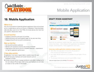www.contentplaybook.com




                                                                                                   Mobile Application

19. Mobile Application                                                            KRAFT IFOOD ASSISTANT

What it is:
Any one of thousands of potential software applications that can be activat-
ed on a mobile device, such as an iPhone or a Blackberry. These download-
able tools allow users to turn their PDAs into handy devices that meet their
very specific, idiosyncratic needs.

A cool tool for:
• Engaging customers at the point of purchase
• Deepening bonds with brand loyalists eager for the next new thing
• Engaging for-profit and non-profit constituencies
                                                                                  Kraft hits its customers where they live – and more importantly,
Not so hot for:                                                                   where they shop – with a feature-rich application that delivers
• Serving techno-phobic audiences
                                                                                  recipes, store locations, meal suggestions and more.
• Markets with excessive concerns over privacy or ID-theft
• Organizations that cannot commit to flawless execution – expectations
                                                                                  Some key mobile application statistics to keep on hand:
  run high for application performance
                                                                                  • 300 million (the equivalent of the entire US population)
                                                                                    smart phones are shipped every quarter
3 key play points:
                                                                                  • As of 9/09, 60,000 applications are available through Apple’s iPhone
1. Application must have a regular (daily or weekly) reason for use
                                                                                    apps store
2. Should have easy interfaces with social networks such as
   Facebook or Twitter                                                            • The average smart phone consumer spends $80 on apps
3. Include a survey function to gauge satisfaction and collect intelligence for   Stats and insights thanks to Eric Wholley of 4GoodMedia.
   the next release (iPhone Apps collect active user feedback and will make
   an impact on the number of downloads)


                                                                                              Find Mobile Applications experts at
 