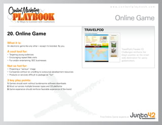 www.contentplaybook.com




                                                                                            Online Game
                                                                        TRAVELPOD
20. Online Game
What it is:
An electronic game like any other – except it’s branded. By you.
                                                                                                   TravelPod’s Traveler IQ
A cool tool for:                                                                                   Challenges reinforce the
• Targeting young audiences                                                                        blog’s position as the smart
• Encouraging repeat Web visits                                                                    web destination for savvy
• Fun and/or entertaining, B2C businesses                                                          globetrotters.

Not so hot for:
• Projecting a “serious” image
• Companies without (or unwilling to outsource) development resources
• Products or services difficult to package as “fun”

3 key play points:
1. Games should work without burdensome software downloads
2. Must run across multiple browser types and OS platforms
3. Game experience should reinforce favorable experience of the brand




                                                                               Find Online Game experts at
 