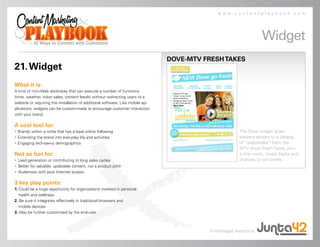www.contentplaybook.com




                                                                                                                   Widget
                                                                                DOVE-MTV FRESH TAKES
21. Widget
What it is:
A kind of mini-Web doohickey that can execute a number of functions
(time, weather, ticket sales, content feeds) without redirecting users to a
website or requiring the installation of additional software. Like mobile ap-
plications, widgets can be custom-made to encourage customer interaction
with your brand.

A cool tool for:
• Brands within a niche that has a loyal online following                                               The Dove widget gives
• Extending the brand into everyday life and activities                                                 viewers access to a catalog
• Engaging tech-savvy demographics                                                                      of “webisodes” from the
                                                                                                        MTV show Fresh Takes, plus
Not so hot for:                                                                                         a chat room, music tracks and
• Lead generation or contributing to long sales cycles                                                  chances to win prizes.
• Better for valuable, updatable content, not a product pitch
• Audiences with poor Internet access

3 key play points:
1. Could be a huge opportunity for organizations involved in personal
   health and wellness
2. Be sure it integrates effectively in traditional browsers and
   mobile devices
3. May be further customized by the end-user



                                                                                          Find Widget experts at
 