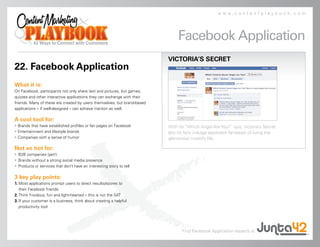 www.contentplaybook.com




                                                                              Facebook Application
                                                                          VICTORIA’S SECRET
22. Facebook Application
What it is:
On Facebook, participants not only share text and pictures, but games,
quizzes and other interactive applications they can exchange with their
friends. Many of these are created by users themselves, but brand-based
applications – if well-designed – can achieve traction as well.

A cool tool for:
• Brands that have established profiles or fan pages on Facebook          With its “Which Angel Are You?” quiz, Victoria’s Secret
• Entertainment and lifestyle brands                                      lets its fans indulge daydream fantasies of living the
• Companies with a sense of humor                                         glamorous model’s life.

Not so hot for:
• B2B companies (yet!)
• Brands without a strong social media presence
• Products or services that don’t have an interesting story to tell

3 key play points:
1. Most applications prompt users to direct results/scores to
   their Facebook friends
2. Think frivolous, fun and light-hearted – this is not the SAT
3. If your customer is a business, think about creating a helpful
   productivity tool




                                                                                 Find Facebook Application experts at
 