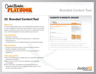 www.contentplaybook.com



                                                                                                 Branded Content Tool

                                                                                HUBSPOT’S WEBSITE GRADER
23. Branded Content Tool
What it is:
An electronically-enabled service, the branded application gathers informa-
tion from prospects and customers then produces, in return, a customized
analysis, assessment, report or plan. By virtue of its quality and/or unique-
ness, the branded application has the potential to go viral, fast.

A cool tool for:
• Tech-savvy companies
• Businesses with a broad social media footprint or small brands
  looking to get one
• Companies that can turn intellectual capital into automated processes
                                                                                HubSpot’s Website Grader not only attracts its core audience of
Not so hot for:                                                                 small-medium sized enterprises, but reinforces the brand’s
• Products and services without an inherent process component                   positioning as sophisticated experts in the realm of online marketing.
• Simple commodities, retail purchases
• Companies without the commitment, resources for application
  development

3 key play points:
1. Plan a coordinated launch strategy to give your application widespread
   distribution and publicity
2. Make it easy for users to share the application with associates
   and colleagues
3. Test, test and test: the application experience will become a
   stand-in for the quality of your company. Get loyal users to try out
   the tool in beta before launch
                                                                                        Find Branded Content Tool experts at
 