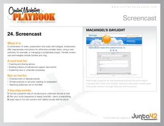 www.contentplaybook.com




                                                                                                              Screencast
                                                                             MACANGEL’S DAYLIGHT
24. Screencast
What it is:
A combination of video, presentation and audio technologies, screencasts
offer step-by-step instructions for otherwise complex tasks: using a new
software, for example, or managing a complicated project. Familiar screen-
cast technologies include GoView and Jing.

A cool tool for:
• Creating and sharing demos
• Building a library of self-service support documents
• Explaining new or unfamiliar processes

Not so hot for:
• Entertainment or lifestyle brands
                                                                             MacAngel supports its sophisticated productivity and project
• Simple products or services needing no explanation
                                                                             management tools with simple, easy-to-understand screencasts
• Reaching audiences not on the Web
                                                                             that guide viewers through features and functions.
3 key play points:
1. Can be a powerful way of introducing an unfamiliar service or tool
2. Plan your script (sequence of steps) carefully – clarity is everything
3. Great way to mix text content with helpful visuals (tell the story)




                                                                                            Find Screencast experts at
 
