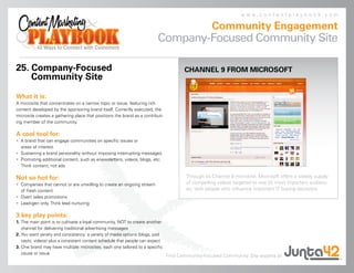 www.contentplaybook.com

                                                                                                  Community Engagement
                                                                         Company-Focused Community Site

25. Company-Focused                                                                   CHANNEL 9 FROM MICROSOFT
    Community Site

What it is:
A microsite that concentrates on a narrow topic or issue, featuring rich
content developed by the sponsoring brand itself. Correctly executed, the
microsite creates a gathering place that positions the brand as a contribut-
ing member of the community.

A cool tool for:
• A brand that can engage communities on specific issues or
  areas of interest
• Sustaining a brand personality without imposing interrupting messages
• Promoting additional content, such as enewsletters, videos, blogs, etc.
  Think content, not ads

Not so hot for:                                                                        Through its Channel 9 microsite, Microsoft offers a steady supply
• Companies that cannot or are unwilling to create an ongoing stream                   of compelling videos targeted to one its most important audienc-
  of fresh content                                                                     es: tech people who influence important IT buying decisions.
• Overt sales promotions
• Lead-gen only. Think lead nurturing

3 key play points:
1. The main point is to cultivate a loyal community, NOT to create another
   channel for delivering traditional advertising messages
2. You want variety and consistency: a variety of media options (blogs, pod
   casts, videos) plus a consistent content schedule that people can expect
3. One brand may have multiple microsites, each one tailored to a specific
   cause or issue
                                                                               Find Community-Focused Community Site experts at
 