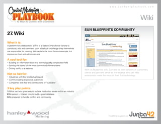 www.contentplaybook.com




                                                                                                                                      Wiki
                                                                              SUN BLUEPRINTS COMMUNITY
27. Wiki
What it is:
A platform for collaboration, a Wiki is a website that allows visitors to
contribute, edit and comment upon a body of knowledge they themselves
are responsible for creating. Wikipedia is the most famous example, but
anyone can host and administer one.

A cool tool for:
• Building an information base in a technologically complicated field
• Earning the loyalty of the most committed thinkers/doers
• Driving traffic to a website
                                                                              With its Blueprints wiki, Sun lets its own network of customers,
                                                                              clients and partners serve as the experts who can help
Not so hot for:                                                               enterprises make the most of their Sun technology.
• Industries with low intellectual capital
• Communicating to passive audiences
• Companies that fear the contributions of “outsiders”

3 key play points:
1. Wikis can be a great way to surface hot-button issues within an industry
2. Be patient – it takes time to build a good database
3. Be prepared to handle conflict and controversy




                                                                                                     Find Wiki experts at
 