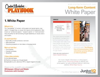 www.contentplaybook.com

                                                                                                             Long-form Content
                                                                                                      White Paper
                                                                              ORACLE                              IBM
1. White Paper
What it is:
The “granddaddy” of content, white papers are topical reports, typi-
cally 8 – 12 pages long, on issues that require a lot of explanation. Also
known as “conference papers, “research reports, or “technical briefs,
                               ”                    ”                     ”
they are perfect for demonstrating thought leadership on issues vital to
your buyers.
                                                                              Few topics are as complex
A cool tool for:                                                              as database management,
• Technically complex products or services
                                                                              but by investing in a clear
• B2B enterprises
                                                                              white paper that walks busi-
• Educating prospects on new ideas or changing trends
                                                                              ness people through their           IBM asserts leadership within the
                                                                              options, Oracle builds buyer        telecom community through its
Not so hot for:                                                               confidence while reinforcing        provocative paper, The Changing
• Commodities
                                                                              its position as a market and        Face of Communications: Social
• Impulse purchases
                                                                              thought leader.                     networking’s growing influence
• Retail B2C                                                                  Oracle case study compliments of
                                                                                                                  on telecom providers.
                                                                              Grayton Integrated Publishing.
3 key play points:
1. Can generate leads
2. Positions company as a thought-leader                                               For more in-depth information on white papers,
3. Applicable to print, electronic PDF or digital magazine formats                    check out our community articles on eBooks and
                                                                                     white papers, as well as Michael Stelzner’s definitive
                                                                                               website, White Paper Source.
Check out the Junta42’s own whitepaper:
Whitepaper: Attract and Retain
Customers with Content
                                                                                                Find White Paper experts at
 