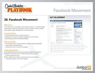 www.contentplaybook.com




                                                                                         Facebook Movement
                                                                                   ACT BLUEPRINT
28. Facebook Movement
What it is:
First, what it’s not: a fan page or brand profile. Instead, it’s a Facebook page
sponsored by a brand yet centered on an area of interest, such as contem-
porary fashion, green development or animal wellness.

A cool tool for:
• Connecting the brand to consumer passions
• Creating an entry point for greater engagement with the brand
• Generating good will and favorable publicity

Not so hot for:
• Businesses without issues to address or discuss (at least publically)
• Direct sales or lead generation                                                  How do you position yourself as an expert in social media?
• Brands who want to control the message                                           Invite other experts to join your party. That’s exactly what Shama
                                                                                   Kabani has done with her ACT Blueprint group on Facebook:
3 key play points:                                                                 gather fellow Web marketers in an evolving discussion of
1. Be prepared to let go and let the participants lead the conversation            practices and principles.
2. Feed the movement with rich media including video, surveys,
   quizzes, games and more
3. Start simple at first. Define a customer pain point and create a
   conversation platform. See what happens




                                                                                         Find Facebook Movevment experts at
 