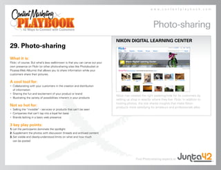 www.contentplaybook.com




                                                                                                           Photo-sharing
                                                                               NIKON DIGITAL LEARNING CENTER
29. Photo-sharing
What it is:
Flickr, of course. But what’s less well-known is that you can carve out your
own presence on Flickr (or other photo-sharing sites like Photobucket or
Picassa Web Albums) that allows you to share information while your
customers share their pictures.

A cool tool for:
• Collaborating with your customers in the creation and distribution
  of information
• Sharing the fun and excitement of your product or brand
                                                                               Nikon has created the right watering-hole for its customers by
• Illustrating the variety of possibilities inherent in your products
                                                                               setting up shop in exactly where they live: Flickr. In addition to
                                                                               hosting photos, the site shares insights that make Nikon
Not so hot for:                                                                products more satisfying for amateurs and professionals alike.
• Selling the “invisible” - services or products that can’t be seen
• Companies that can’t tap into a loyal fan base
• Brands lacking in a basic web presence

3 key play points:
1. Let the participants dominate the spotlight
2. Supplement the photos with discussion threads and archived content
3. Set visible and clearly-understood limits on what and how much
   can be posted




                                                                                              Find Photo-sharing experts at
 