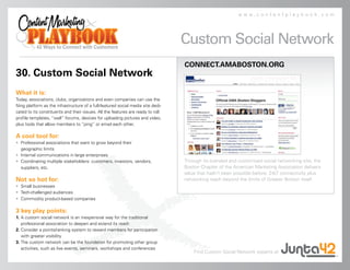 www.contentplaybook.com




                                                                                  Custom Social Network
                                                                                  CONNECT.AMABOSTON.ORG
30. Custom Social Network
What it is:
Today, associations, clubs, organizations and even companies can use the
Ning platform as the infrastructure of a full-featured social media site dedi-
cated to its constituents and their issues. All the features are ready to roll:
profile templates, “wall” forums, devices for uploading pictures and video,
plus tools that allow members to “ping” or email each other.

A cool tool for:
• Professional associations that want to grow beyond their
  geographic limits
• Internal communications in large enterprises
• Coordinating multiple stakeholders: customers, investors, vendors,              Through its branded and customized social networking site, the
  suppliers, etc.                                                                 Boston Chapter of the American Marketing Association delivers
                                                                                  value that hadn’t been possible before: 24/7 connectivity plus
Not so hot for:                                                                   networking reach beyond the limits of Greater Boston itself.
• Small businesses
• Tech-challenged audiences
• Commodity product-based companies

3 key play points:
1. A custom social network is an inexpensive way for the traditional
   professional association to deepen and extend its reach
2. Consider a points/ranking system to reward members for participation
   with greater visibility
3. The custom network can be the foundation for promoting other group
   activities, such as live events, seminars, workshops and conferences
                                                                                      Find Custom Social Network experts at
 