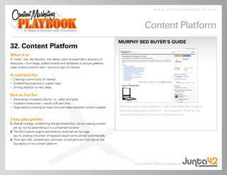 www.contentplaybook.com




                                                                                                 Content Platform
                                                                                MURPHY BED BUYER’S GUIDE
32. Content Platform
What it is:
A “meta” site, like Squidoo, that allows users to assemble a directory of
resources – from blogs, bulletin boards and databases to picture galleries,
video streams and link lists – around a topic of interest.

A cool tool for:
• Creating a community of interest
• Establishing expertise in a given topic
• Driving attention to new ideas

Not so hot for:
• Generating immediate returns, i.e., sales and leads
• Impatient enterprises – results will take time
• Organizations unwilling to invest time and make consistent content updates    With its Knol content platform, Old Creek Wall Bed Factory
                                                                                educates potential customers – and positions itself as the
                                                                                trustworthy authority in a very niche business.
3 key play points:
1. Overall strategy: establishing thought-leadership, not by creating content
   per se, but by assembling it in a convenient location
2. The SEO (search engine optimization) potential can be huge;
   you’re creating a fountain of keyword search terms almost automatically
3. Think spin-offs: conferences, seminars, virtual seminars that rest on the
   foundation of the content platform




                                                                                          Find Content Platform experts at
 