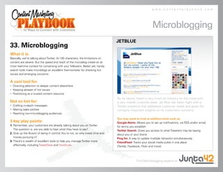 www.contentplaybook.com




                                                                                                              Microblogging
                                                                                  JETBLUE
33. Microblogging
What it is:
Basically, we’re talking about Twitter. At 140 characters, the limitations on
content are severe. But the speed and reach of the microblog create an al-
most real-time context for conversing with your followers. Better yet, handy
search tools make microblogs an excellent thermometer for checking hot
issues and emerging concerns.

A cool tool for:
• Directing attention to deeper content elsewhere
• Keeping abreast of hot issues
• Positioning as a trusted content resource
                                                                                  By its nature, travel is very much an industry on the move with
Not so hot for:                                                                   a very mobile customer base. Jet Blue has taken flight with a
• Crafting in-depth messages                                                      Twitter presence that addresses customer needs and gives the
• Making sales pitches                                                            company important insights on its customers’ concerns.
• Reaching non-microblogging audiences
                                                                                  You may want to look at addition tools such as:
3 key play points:                                                                Google Alerts: Allows you to set up notifications, via RSS and/or email,
1. Remember, your customers are already talking about you on Twitter.             for terms you establish
   The question is, are you able to hear what they have to say?                   Twitter Search: Gives you access to what Tweeters may be saying
2. Give up the illusion of being in control. You’re not, so why invest time and   about you or your brand
   money pursuing it?                                                             Ping.fm: A way to update multiple networks simultaneously
3. There’s a wealth of excellent tools to help you manage Twitter more            FriendFeed: Tracks your social media pulse in one place
   effectively, including TweetDeck and HootSuite.                                (Twitter, Facebook, Flickr and more)




                                                                                                 Find Microblogging experts at
 