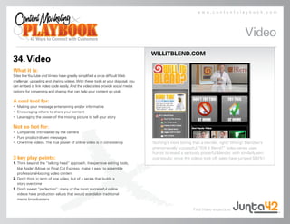 www.contentplaybook.com




                                                                                                                                        Video
                                                                                  WILLITBLEND.COM
34. Video
What it is:
Sites like YouTube and Vimeo have greatly simplified a once difficult Web
challenge: uploading and sharing videos. With these tools at your disposal, you
can embed or link video code easily. And the video sites provide social media
options for conversing and sharing that can help your content go viral.

A cool tool for:
• Making your message entertaining and/or informative
• Encouraging others to share your content
• Leveraging the power of the moving picture to tell your story

Not so hot for:
• Companies intimidated by the camera
• Pure product-driven messages
• One-time videos. The true power of online video is in consistency               Nothing’s more boring than a blender, right? Wrong! Blendtec’s
                                                                                  phenomenally successful “Will It Blend?” video series uses
                                                                                  humor to reveal a seriously powerful blender, with similarly seri-
3 key play points:                                                                ous results: since the videos took off, sales have jumped 500%!
1. Think beyond the “talking head” approach. Inexpensive editing tools,
   like Apple’ iMovie or Final Cut Express, make it easy to assemble
   professional-looking video content
2. Don’t think in term of one video, but of a series that builds a
   story over time
3. Don’t sweat “perfection”: many of the most successful online
   videos have production values that would scandalize traditional
   media broadcasters

                                                                                                         Find Video experts at
 