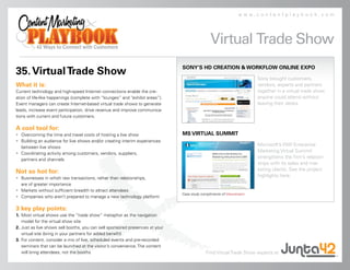 www.contentplaybook.com




                                                                                               Virtual Trade Show
                                                                               SONY’S HD CREATION & WORKFLOW ONLINE EXPO
35. Virtual Trade Show
                                                                                                                       Sony brought customers,
What it is:                                                                                                            vendors, experts and partners
Current technology and high-speed Internet connections enable the cre-                                                 together in a virtual trade show
ation of life-like happenings (complete with “lounges” and “exhibit areas”).                                           anyone could attend without
Event managers can create Internet-based virtual trade shows to generate                                               leaving their desks.
leads, increase event participation, drive revenue and improve communica-
tions with current and future customers.

A cool tool for:
• Overcoming the time and travel costs of hosting a live show                  MS VIRTUAL SUMMIT
• Building an audience for live shows and/or creating interim experiences
  between live shows
                                                                                                                       Microsoft’s WW Enterprise
• Coordinating activity among customers, vendors, suppliers,
                                                                                                                       Marketing Virtual Summit
  partners and channels
                                                                                                                       strengthens the firm’s relation-
                                                                                                                       ships with its sales and mar-
Not so hot for:                                                                                                        keting clients. See the project
• Businesses in which raw transactions, rather than relationships,
                                                                                                                       highlights here.
  are of greater importance
• Markets without sufficient breadth to attract attendees
                                                                               Case study compliments of Viewstream.
• Companies who aren’t prepared to manage a new technology platform

3 key play points:
1. Most virtual shows use the “trade show” metaphor as the navigation
   model for the virtual show site
2. Just as live shows sell booths, you can sell sponsored presences at your
   virtual site (bring in your partners for added benefit)
3. For content, consider a mix of live, scheduled events and pre-recorded
   seminars that can be launched at the visitor’s convenience. The content
   will bring attendees, not the booths                                                      Find Virtual Trade Show experts at
 
