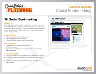 www.contentplaybook.com

                                                                                                               Content Sharing
                                                                                        Social Bookmarking
                                                                              THE STIMULIST
36. Social Bookmarking
What it is:
Diigo, Digg, delicious, StumbleUpon: they all allow you to turn a personal
initiative (bookmarking a Web page) into a social gesture so that the wider
world can be alerted to content you admire. By offering social bookmarking
buttons on your posts and pages, you let visitors “vote” on your content,
thereby lifting its visibility.

A cool tool for:
• Improving your search engine optimization
• Stimulating the distribution of content
• Encouraging greater interaction with your material

Not so hot for:
• Companies that don’t have content to share                                  The Stimulist reinforces its blog with cheeky “Sharing Is Caring”
• Confidential content                                                        options for greater distribution, including Facebook, Digg, Twitter
• Organizations that lack a social media administrator to consistently        and good, old-fashioned printing.
  keep content fresh

3 key play points:
1. Find the bookmarking sites that make the most sense for your industry
2. Encourage visitors to bookmark your content via visible tools (buttons)
   on your site
3. Enlist loyal customers to help you submit, vote or comment on
   specific content




                                                                                       Find Social Bookmarking experts at
 