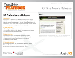 www.contentplaybook.com




                                                                                       Online News Release
                                                                                 CISCO
37. Online News Release
What it is:
Services such as Marketwire and PR Web can post your press releases
online for faster and more widespread distribution. The big news? As David
Meerman Scott famously explained in The New Rules of Marketing and PR,
press releases are no longer just for the press anymore. By using the release
services effectively, you can appeal directly to your buyers.

A cool tool for:
• Spreading the word about your new content
• Strengthening the SEO of your pages by writing keyword-rich releases
• Accelerating your thought-leadership drive

Not so hot for:
• Organizations that do not create a regular stream of content                   MarketWire gives companies like Cisco a fast and easy way to dis-
  (news releases should be part of your editorial and marketing plan)            tribute messages in front of its targeted business audiences.
• Replacing direct contacts/relationships with media figures
• Solely product-driven releases

3 key play points:
1. Don’t wait for big news; find reasons to send releases all the time
2. Include offers that compel customers to respond to your release in some way
3. Add social media tags so that your releases can be found




                                                                                       Find Online News Release experts at
 