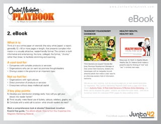 www.contentplaybook.com




                                                                                                                                             eBook
                                                                                   TAXONOMY FOLKSONOMY                            HEALTHY MOUTH,
2. eBook                                                                           COOKBOOK                                       HEALTHY SEX



What it is:
Think of it as a white paper on steroids (the sexy white paper): a report,
generally 12 – 40 or more pages in length, that presents complex infor-
mation in a visually attractive, reader-friendly format. The content is both
informative and entertaining; the tone, collegial; the format, “chunky”
rather than linear, to facilitate skimming and scanning.
                                                                                                                                  Move over, Dr. Ruth! In Healthy Mouth,
A cool tool for:                                                                   Think librarians are square? Daniela Bar-
                                                                                                                                  Healthy Sex, Dr. Helaine Smith makes a
• Companies with complex products or services                                                                                     powerful case for thinking of “oral” and
                                                                                   bosa, Business Development Manager at
                                                                                                                                  “sex” in entirely new ways.
• Organizations who can (or want to) promote thought-leaders                       Dow Jones Client Solutions, shatters the
• Driving a stake in the ground on an important topic                              stereotypes with an inarguably hip and
                                                                                   attractive ebook that makes a clear case for

Not so hot for:                                                                    an otherwise esoteric field of information:
                                                                                   taxonomy.
• Organizations with rigid cultures
• Direct promotion of products or services                                         We eat our own cooking. Just as we encourage you to look toward examples
• Enterprises without deep intellectual capital                                    for inspiration, The Content Marketing Playbook itself takes a page from Brian
                                                                                   Clark’s Authority Rules: 10 Rock Solid Elements of Effective Online Marketing. Like
3 key play points:                                                                 Brian, we’ve dropped the gates – anyone can share the work freely – and we’ve
                                                                                   turned our book into individual HTML pages for easy reading online.
1. Develop your distribution strategy early: how will you get your
   ebook into reader hands?
2. Think visually: make liberal use of bullets, callouts, sidebars, graphs, etc.
3. Conclude with a solid call to action: what should readers do next?

Want a comprehensive look at ebooks? Download Jonathan
Kranz’s free guide, The eBook eBook: How to Turn Your Expertise Into
Magnetic Marketing Material.
                                                                                                                  Find eBook experts at
 