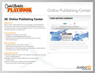 www.contentplaybook.com




                                                                                 Online Publishing Center
                                                                                  FORD MOTOR COMPANY
38. Online Publishing Center
What it is:
Want to reach a wider audience for your white papers, slide presentations
and other informative content? Sites like Scribd, Slideshare and Doxtop let
you upload your work into various categories where it can be found by visitors
hungry for know-how or entertainment.

A cool tool for:
• Attracting more readers to your content
• Simplifying the uploading/downloading process
• Expanding in-person presentations to get participation from those
  who missed the event

Not so hot for:                                                                   With nearly 16,000 subscribers, Ford Motor Company has be-
• Companies without, well, content to share                                       come one of the most popular publishers on Scribd, where it of-
• Orgs that want to keep tight control over information                           fers information-rich, graphically sophisticated data-sheets that tell
• Businesses with a limited web presence (make sure your website tells the        its side of the story in a complex and rapidly-changing automobile
  story before you go crazy with these tools)                                     marketplace.

3 key play points:
1. Be share to place your content in the categories most likely to be searched
   by your intended audience
2. Establish and fulfill an editorial calendar for an ongoing stream
   of fresh content
3. Feel free to experiment, analyze and tweak the program
   (certain online tools may work better than others)



                                                                                      Find Online Publishing Center experts at
 