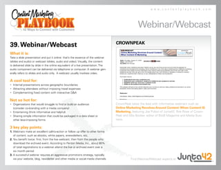 www.contentplaybook.com




                                                                                                  Webinar/Webcast
                                                                                   CROWNPEAK
39. Webinar/Webcast
What it is:
Take a slide presentation and put it online: that’s the essence of the webinar
(slides and audio) or webcast (slides, audio and video). Visually, the content
is delivered slide by slide in the online equivalent of a live presentation. The
audio component can be delivered via telephone or computer. A webinar gen-
erally refers to slides and audio only. A webcast usually involves video.

A cool tool for:
• Internal presentations across geographic boundaries
• Attracting attendees without imposing travel expenses
• Complementing fixed content with interactive Q&A

Not so hot for:
• Organizations that would struggle to find or build an audience                   CrownPeak takes the lead with informative webinars such as
  (consider co-branding with a media company)                                      Online Marketing Revolves Around Content: When Content IS
• Entertaining (think informative and helpful)                                     Marketing, featuring Joe Pulizzi of Junta42, Rob Rose of Crown-
• Sharing simple information that could be packaged in a data sheet or             Peak and Ellis Booker, editor of BtoB Magazine and Media Busi-
  other less-imposing forms                                                        ness.

3 key play points:
1. Webinars make an excellent call-to-action or follow up offer to other forms
   of content, such as ebooks, white papers, enewsletters, etc.
2. You benefit twice: first, from the live webcast, then from the people who
   download the archived event. According to Penton Media, Inc., about 80%
   of total registrations to a webinar attend the live or archived event over a
   six month period
3. A successful webinar requires an aggressive promotions strategy, typically
   via your website, blog, newsletter and other media or social media channels               Find Webinar/Webcast experts at
 