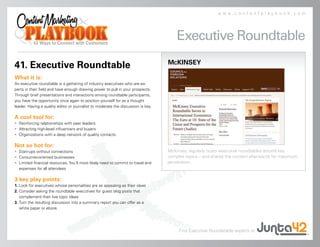 www.contentplaybook.com




                                                                                       Executive Roundtable
                                                                                   MCKINSEY
41. Executive Roundtable
What it is:
An executive roundtable is a gathering of industry executives who are ex-
perts in their field and have enough drawing power to pull in your prospects.
Through brief presentations and interactions among roundtable participants,
you have the opportunity once again to position yourself for as a thought
leader. Having a quality editor or journalist to moderate the discussion is key.

A cool tool for:
• Reinforcing relationships with peer leaders
• Attracting high-level influencers and buyers
• Organizations with a deep network of quality contacts

Not so hot for:
• Start-ups without connections                                                    McKinsey regularly hosts executive roundtables around key
• Consumer-oriented businesses                                                     complex topics – and shares the content afterwards for maximum
• Limited financial resources. You’ll most likely need to commit to travel and     penetration.
  expenses for all attendees

3 key play points:
1. Look for executives whose personalities are as appealing as their ideas
2. Consider asking the roundtable executives for guest blog posts that
   complement their live topic ideas
3. Turn the resulting discussion into a summary report you can offer as a
   white paper or ebook




                                                                                        Find Executive Roundatable experts at
 