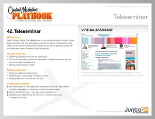 www.contentplaybook.com




                                                                                                                     Teleseminar
                                                                                    VIRTUAL ASSISTANT
42. Teleseminar
What it is:
Hello, content calling. The teleseminar is a virtual presentation stripped to the
bare essentials: the only technology required is a phone. Depending on the
nature of the content, participants may have an outline, agenda or presenta-
tion slide deck sent in advance of the phone call.

A cool tool for:
• Reaching audiences who are not Web-savvy
• Communicating with clusters of attendees: multiple participants can sit
  around a single speakerphone
• Making presentations simple

Not so hot for:
• Sharing visually oriented content                                                 The Virtual Assistant Association serves its membership with a
• Presenting a “cutting edge” brand or position                                     monthly series of teleseminars promoted and archived on its site.
• Holding attention for more than an hour

3 key play points:
1. For many small- to mid-sized firms, the teleseminar is an ideal way for
   multiple employees or customers to attend a presentation
2. Record the teleseminar – now you have a podcast, too
3. Schedule your teleseminar for maximum convenience across
   multiple time zones




                                                                                                    Find Teleseminar experts at
 