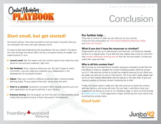 www.contentplaybook.com




                                                                                                                   Conclusion
Start small, but get started!                                                      For further help…
                                                                                   There are a number of ways we can help you on your journey.
                                                                                   Come join the conversation on The Content Marketing Revolution Blog
42 content options. Plus there are plenty more we haven’t touched. And you
                                                                                   and Kranz On Content.
can anticipate still more with each passing month.

                                                                                   What if you don’t have the resources or mindset?
It’s easy to feel overwhelmed by the possibilities. But you needn’t. The game
                                                                                   Organizations are set up to sell products and services, not distribute valuable
isn’t won through one heroic effort, but by a consistent series of smaller, con-
                                                                                   content on a regular basis. If you feel that way, please take a look at Junta 42’s
sistent actions. In sum:
                                                                                   free content marketing matching service that can find you expert, turnkey pro-
                                                                                   viders fast, easy and free.
   Launch small. Test the waters with the content options that make the most
    sense for you and your audience, right now.
                                                                                   Why is all this content free?
                                                                                   We try to eat our own dog food at Junta42, giving you consistent content like this
   Get feedback. Sure, measure where you can. But don’t forget to solicit
                                                                                   free eBook to help you navigate the content marketing waters. What do we get
    comments – you can make your audience your collaborators in the
                                                                                   out of it? We want you to look at Junta42 as a helpful resource for you. When you
    development of successful content.
                                                                                   are ready, we want you to use our free service. But if you aren’t ready, please sign
                                                                                   up for our free weekly eNewsletter (see the signup on the right side), to give you
   Adjust. Tailor your content to different audience types, influence levels,
                                                                                   ongoing updates on the best content marketing has to offer.
    learning styles. Pursue options that work; dump ones that don’t.
                                                                                   Finally, this ebook doesn’t really end. We will continue to revise the content,
   Stick to a schedule. Sustained, consistent effort steadily positions you and
                                                                                   add new options, and revise old ones. You can help – we’d like to hear your
    your organization as the go-to authority in your industry.
                                                                                   suggestions by letting us know on our Facebook page, or send us email directly
                                                                                   at add@junta42.com if we happened to forget something (we know we’ve only
   Enhance sharing. Set the program up from the start to make available social
                                                                                   scratched the surface here).
    media sharing options (many of them discussed in the playbook).

                                                                                   Good luck!
 