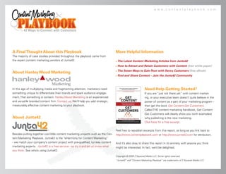 www.contentplaybook.com




A Final Thought About this Playbook                                                More Helpful Information
The majority of case studies provided throughout the playbook came from
the expert content marketing vendors at Junta42.                                      The Latest Content Marketing Articles from Junta42
                                                                                      How to Attract and Retain Customers with Content (free white paper)
                                                                                       The Seven Ways to Gain Trust with Savvy Customers (free eBook)
About Hanley Wood Marketing
                                                                                   



                                                                                      Find and Share Content – Join the Junta42 Community



In this age of multiplying media and fragmenting attention, marketers need                                   Need Help Getting Started?
something unique to differentiate their brands and spark audience engage-                                    If you are “just not there yet” with content market-
ment. That something is content. Hanley Wood Marketing is an experienced                                     ing, or your executive team doesn’t quite believe in the
and versatile branded content firm. Contact us. We’ll help you add strategic,                                power of content as a part of your marketing program -
measurably effective content marketing to your playbook.                                                     then get the book Get Content Get Customers.
                                                                                                             Called THE content marketing handbook, Get Content
                                                                                                             Get Customers will clearly show you (with examples)
About Junta42                                                                                                why publishing is the new marketing.
                                                                                                             Click here for a free excerpt.

                                                                                   Feel free to republish excerpts from this report, as long as you link back to
Besides putting together cool little content marketing projects such as the Con-   http://www.contentplaybook.com or http://www.junta42.com for attribution.
tent Marketing Playbook, Junta42 is the “eHarmony for Content Marketing”
- we match your company’s content project with pre-qualified, turnkey content      And it’s also okay to share this report in its entirety with anyone you think
marketing experts. Junta42 is a free service - so try it and let us know what      might be interested. In fact, we’d be delighted.
you think. See who’s using Junta42.
                                                                                   Copyright © 2009 Z Squared Media LLC. Some rights reserved.
                                                                                   “Junta42” and “Content Marketing Playbook” are trademarks of Z Squared Media LLC.
 