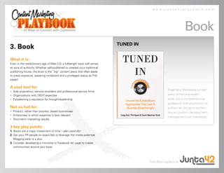 www.contentplaybook.com




                                                                                                                Book
                                                                             TUNED IN
3. Book
What it is:
Even in the revolutionary age of Web 2.0, a full-length book still carries
an aura of authority. Whether self-published or created via a traditional
publishing house, the book is the “big” content piece that often leads
to press exposure, speaking invitations and a privileged status as THE
expert.

A cool tool for:
                                                                                                    Pragmatic Marketing turned
• Sole proprietors, service providers and professional service firms
• Organizations with DEEP expertise                                                                 years of training experi-
• Establishing a reputation for thought-leadership                                                  ence into a comprehensive
                                                                                                    guidebook that positioned its
Not so hot for:                                                                                     authors as the go-to authori-
• Product, rather than process, based businesses                                                    ties on product development,
• Enterprises in which expertise is less relevant
                                                                                                    management and marketing.
• Short-term marketing results

3 key play points:
1. Books are a major investment of time – plan carefully!
2. Get your PR people on board fast to leverage the media potential.
   Blogging early is a plus
3. Consider developing a microsite or Facebook fan page to create
   communities around your book




                                                                                        Find Book experts at
 