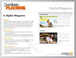 www.contentplaybook.com




                                                                                               Digital Magazine
                                                                            FIDELITY STAGES
5. Digital Magazine                                                                                              Fidelity’s Stages magazine
                                                                                                                 captures the look and feel
                                                                                                                 of traditional print content
What it is:
                                                                                                                 while adding convenient
A hybrid between the traditional magazine and a souped-up PDF digital
                                                                 ,
                                                                                                                 features (like searching and
magazines offer self-contained, visually-compelling periodical content
                                                                                                                 printing) unique to digital.
that doesn’t require special software to open and read. Digital maga-
zines are generally distributed by email via the brand’s database. How                                           Fidelity case study compliments of
popular are they? Nxtbook Media shows you who’s reading what, in                                                 Nxtbook Media.
real time, all over the world.

A cool tool for:                                                            CALLAWAY
• Saving money by sending customers the digital version versus a
  print custom magazine                                                                                          Callaway gets into the
• Useful for adding rich media, but contained in one digital document                                            “swing” of its customers’
• Measuring every bit of user engagement (views, minutes, forwards, etc.)                                        mindset via a digital
                                                                                                                 magazine rich with golf
Not so hot for:                                                                                                  tips and player profiles.
• Organizations without a sustained commitment to generating content
                                                                                                                 Callaway case study compliments
• Institutions without messages that can be communicated
                                                                                                                 of MacDUFF.
   effectively in rich media
• Purely product-driven messages

3 key play points:
1. If you don’t like the confinement of a digital replica, consider
   repurposing magazine content on a microsite
2. Digital magazines are great for integrating print content with a
   Web presence
3. Consider adding video and podcasts to your magazine content
                                                                                       Find Digital Magazine experts at
 