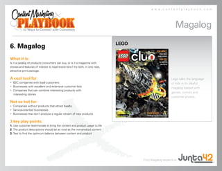 www.contentplaybook.com




                                                                                                             Magalog
                                                                                LEGO
6. Magalog
What it is:
Is it a catalog of products consumers can buy, or is it a magazine with
stories and features of interest to loyal brand fans? It’s both, in one neat,
attractive print package.

A cool tool for:                                                                                          Lego talks the language
• B2C companies with loyal customers                                                                      of kids in its playful
• Businesses with excellent and extensive customer lists
                                                                                                          magalog loaded with
• Companies that can combine interesting products with
                                                                                                          games, comics and
  interesting stories
                                                                                                          customer photos.
Not so hot for:
• Companies without products that attract loyalty
• Service-oriented businesses
• Businesses that don’t produce a regular stream of new products

3 key play points:
1. Use customer testimonials to bring the content and product usage to life
2. The product descriptions should be as vivid as the non-product content
3. Test to find the optimum balance between content and product




                                                                                       Find Magalog experts at
 