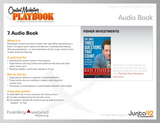 www.contentplaybook.com




                                                                                                       Audio Book
                                                                               FISHER INVESTMENTS
7. Audio Book
What it is:
Book-length content you listen to rather than read. When sponsored by a
brand, it’s a great way to capture the attention of podcast-downloading,
iPod-carrying listeners – or when distributed via CD, to get a share of com-
muters’ drive-time listening.

A cool tool for:
• Extending the content assets of the company
• Organizations with long content and audiences that enjoy the audio
  option versus print
                                                                                                  Ken Fisher of Fisher Investments
• Reaching travelers, commuters, people on the go
                                                                                                  continues to position the firm as a
                                                                                                  leading financial services company
Not so hot for:                                                                                   with The Only Three Questions
• Organizations without an audience of potential listeners                                        that Count.
• Those brands who are unwilling or unable to tell a long-form
  content story
• Companies currently lacking in content-based material or other assets

3 key play points:
1. Vocal talent has to be as strong as the writing content
2. Consider complementing the text with music
3. Get people to sample the content by giving away portions or
   “chapters” for free.




                                                                                       Find Audio Book experts at
 