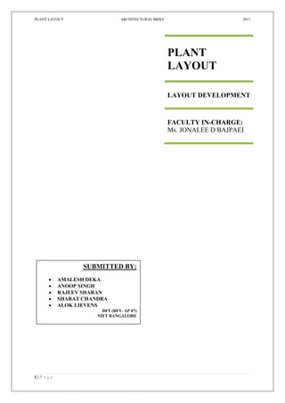 PLANT LAYOUT                     ARCHITECTURAL BRIEF                       2011




                                                       PLANT
                                                       LAYOUT

                                                       LAYOUT DEVELOPMENT



                                                       FACULTY IN-CHARGE:
                                                       Ms. JONALEE D BAJPAEI




                   SUBMITTED BY:
           AMALESH DEKA
           ANOOP SINGH
           RAJEEV SHARAN
           SHARAT CHANDRA
           ALOK LIEVENS
                         DFT (BFT- AP 07)
                       NIFT BANGALORE




1|P a g e
 
