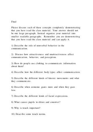 Final
Please discuss each of these concepts completely demonstrating
that you have read the class material. Your answer should not
be one large paragraph. Instead organize your material into
smaller readable paragraphs. Remember you are demonstrating
that you have read the class material and can apply it.
1) Describe the role of nonverbal behavior in the
communication.
2) Discuss how attractiveness and unattractiveness affect
communication, behavior, and perception.
3) How do people use clothing to communicate information
about them?
4) Describe how the different body types affect communication.
5) Describe the different kinds of kinesic movements and what
they communicate.
6) Describe when someone gazes more and when they gaze
less.
7) Describe the different kinds of facial expressions.
8) What causes pupils to dilate and constrict?
9) Why is touch important?
10) Describe some touch norms.
 